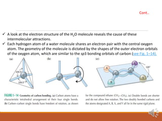 A look at the electron structure of the H2O molecule reveals the cause of these
intermolecular attractions.
 Each hydrogen atom of a water molecule shares an electron pair with the central oxygen
atom. The geometry of the molecule is dictated by the shapes of the outer electron orbitals
of the oxygen atom, which are similar to the sp3 bonding orbitals of carbon (see Fig. 1–14).
Cont..
 