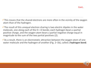 This means that the shared electrons are more often in the vicinity of the oxygen
atom than of the hydrogen.
The result of this unequal electron sharing is two electric dipoles in the water
molecule, one along each of the H—O bonds; each hydrogen bears a partial
positive charge, and the oxygen atom bears a partial negative charge equal in
magnitude to the sum of the two partial positives (2).
As a result, there is an electrostatic attraction between the oxygen atom of one
water molecule and the hydrogen of another (Fig. 2–1b), called a hydrogen bond.
Cont..
 