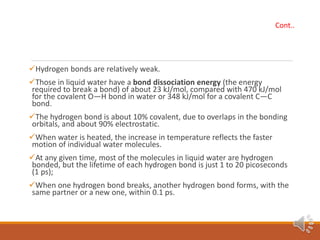 Hydrogen bonds are relatively weak.
Those in liquid water have a bond dissociation energy (the energy
required to break a bond) of about 23 kJ/mol, compared with 470 kJ/mol
for the covalent O—H bond in water or 348 kJ/mol for a covalent C—C
bond.
The hydrogen bond is about 10% covalent, due to overlaps in the bonding
orbitals, and about 90% electrostatic.
When water is heated, the increase in temperature reflects the faster
motion of individual water molecules.
At any given time, most of the molecules in liquid water are hydrogen
bonded, but the lifetime of each hydrogen bond is just 1 to 20 picoseconds
(1 ps);
When one hydrogen bond breaks, another hydrogen bond forms, with the
same partner or a new one, within 0.1 ps.
Cont..
 