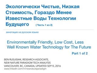 !
www.linkedin.com/in/newnatureparadigm
BEN RUSUISIAK, RESEARCH ASSOCIATE,
NEW NATURE PARADIGM TECH ANALYSIS
VANCOUVER, BC, CANADA, UPDATED SEP15, 2016
Экологически Чистые, Низкая
Стоимость, Гораздо Менее
Известные Воды Технологии
Будущего ( Часть 1 из 2)
Environmentally Friendly, Low Cost, Less
Well Known Water Technology for The Future	
аннотация на русском языке
Part 1 of 2	
 