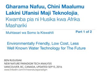 !
www.linkedin.com/in/newnatureparadigm
BEN RUSUISIAK
NEW NATURE PARADIGM TECH ANALYSIS
VANCOUVER, BC, CANADA, UPDATED SEP15, 2016
Gharama Nafuu, Chini Maalumu
Lakini Ufanisi Maji Teknolojia,
Kwamba pia ni Husika kwa Afrika
Mashariki
Environmentally Friendly, Low Cost, Less
Well Known Water Technology for The Future	
Muhtasari wa Somo la Kiswahili Part 1 of 2	
 
