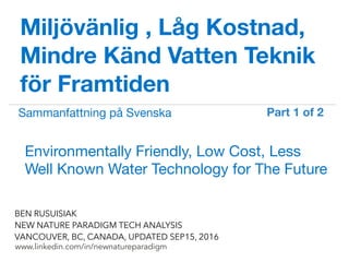 !
www.linkedin.com/in/newnatureparadigm
BEN RUSUISIAK
NEW NATURE PARADIGM TECH ANALYSIS
VANCOUVER, BC, CANADA, UPDATED SEP15, 2016
Miljövänlig , Låg Kostnad,
Mindre Känd Vatten Teknik
för Framtiden
Environmentally Friendly, Low Cost, Less
Well Known Water Technology for The Future	
Sammanfattning på Svenska
Part 1 of 2	
 