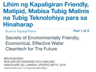 !
www.linkedin.com/in/newnatureparadigm
BEN RUSUISIAK
NEW NATURE PARADIGM TECH ANALYSIS
VANCOUVER, BC, CANADA, UPDATED SEP15, 2016
Secrets of Environmentally Friendly,
Economical, Eﬀective Water
Cleantech for The Future	
Lihim ng Kapaligiran Friendly,
Matipid, Mabisa Tubig Malinis
na Tubig Teknolohiya para sa
Hinaharap
Buod sa Tagalog/Filipino Part 1 of 2	
 