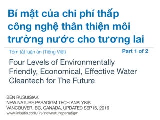 !
www.linkedin.com/in/newnatureparadigm
BEN RUSUISIAK
NEW NATURE PARADIGM TECH ANALYSIS
VANCOUVER, BC, CANADA, UPDATED SEP15, 2016
Four Levels of Environmentally
Friendly, Economical, Eﬀective Water
Cleantech for The Future	
Bí mật của chi phí thấp
công nghệ thân thiện môi
trường nước cho tương lai
Tóm tắt luận án (Tiếng Việt) Part 1 of 2	
 