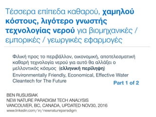 !
www.linkedin.com/in/newnatureparadigm
BEN RUSUISIAK
NEW NATURE PARADIGM TECH ANALYSIS
VANCOUVER, BC, CANADA, UPDATED NOV30, 2016
Τέσσερα επίπεδα καθαρού, χαμηλού
κόστους, λιγότερο γνωστής
τεχνολογίας νερού για βιομηχανικές /
εμπορικές / γεωργικές εφαρμογές
Φιλική προς το περιβάλλον, οικονομική, αποτελεσματική
καθαρή τεχνολογία νερού για αυτό θα αλλάξει ο
μελλοντικός κόσμος (ελληνική περίληψη)

Environmentally Friendly, Economical, Eﬀective Water
Cleantech for The Future	
Part 1 of 2	
 