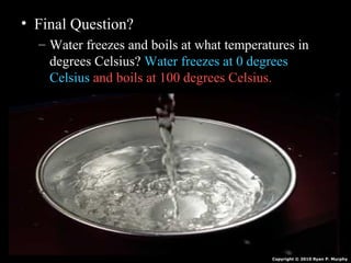 • Final Question?
– Water freezes and boils at what temperatures in
degrees Celsius? Water freezes at 0 degrees
Celsius and boils at 100 degrees Celsius.
Copyright © 2010 Ryan P. Murphy
 