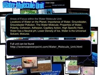 Areas of Focus within the Water Molecule Unit:
Locations of Water on the Planet, Importance of Water, Groundwater,
Groundwater Pollution, The Water Molecule, Properties of Water,
Polarity, Cohesion, Adhesion, Capillary Action, High Specific Heat,
Water has a Neutral pH, Lower Density of Ice. Water is the Universal
Solvent, Mixtures
Full unit can be found at…
http://sciencepowerpoint.com/Water_Molecule_Unit.html
 