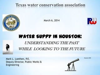 UNDERSTANDING THE PAST
WHILE LOOKING TO THE FUTURE
Mark L. Loethen, P.E.
Deputy Director, Public Works &
Engineering
March 6, 2014
Houston 2090
WATER SUPPY IN HOUSTON:
 