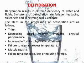 DEHYDRATION
Dehydration results in extreme deficiency of water and
fluids. Symptoms of dehydration are fatigue, headache,
sullenness and in extreme cases, collapse.
The steps in the progression of dehydration are as
follows.
• Thirst
• Decreasing blood volume, impaired physical
performance.
• Increased effort for physical work, nausea.
• Failure to regulate excess temperature.
• Muscle spasms.
• Failing renal function, less or no urine formed.
 