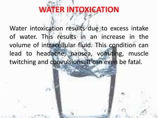 WATER INTOXICATION
Water intoxication results due to excess intake
of water. This results in an increase in the
volume of intracellular fluid. This condition can
lead to headache, nausea, vomiting, muscle
twitching and convulsions. It can even be fatal.
 
