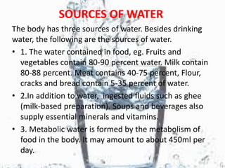 SOURCES OF WATER
The body has three sources of water. Besides drinking
water, the following are the sources of water.
• 1. The water contained in food, eg. Fruits and
vegetables contain 80-90 percent water. Milk contain
80-88 percent. Meat contains 40-75 percent, Flour,
cracks and bread contain 5-35 percent of water.
• 2.In addition to water, ingested fluids such as ghee
(milk-based preparation). Soups and beverages also
supply essential minerals and vitamins.
• 3. Metabolic water is formed by the metabolism of
food in the body. It may amount to about 450ml per
day.
 