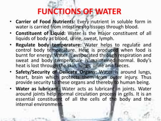 FUNCTIONS OF WATER
• Carrier of Food Nutrients: Every nutrient in soluble form in
water is carried from intestines to tissues through blood.
• Constituent of Liquid: Water is the major constituent of all
liquids of body as blood, urine, sweat, lymph.
• Regulate body temperature: Water helps to regulate and
control body temperature. Heat is produced when food is
burnt for energy. Water is evaporated through respiration and
sweat and body temperature is maintained normal. Body’s
heat is lost through the skin, lungs, urine and faeces.
• Safety/Security of Delicate Organs: Water is around lungs,
heart, brain which protects them from outer injury. Thus
provide security to these organs and thereby to human being.
• Water as lubricant: Water acts as lubricant in joints. Water
around joints help normal circulation process in cells. It is an
essential constituent of all the cells of the body and the
internal environment.
 