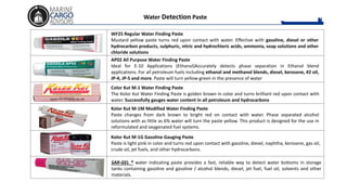 WF25 Regular Water Finding Paste
Mustard yellow paste turns red upon contact with water. Effective with gasoline, diesel or other
hydrocarbon products, sulphuric, nitric and hydrochloric acids, ammonia, soap solutions and other
chloride solutions
AP02 All Purpose Water Finding Paste
Ideal for E-10 Applications (Ethanol)Accurately detects phase separation in Ethanol blend
applications. For all petroleum fuels including ethanol and methanol blends, diesel, kerosene, #2 oil,
JP-4, JP-5 and more. Paste will turn yellow-green in the presence of water
Color Kut M-1 Water Finding Paste
The Kolor Kut Water Finding Paste is golden brown in color and turns brilliant red upon contact with
water. Successfully gauges water content in all petroleum and hydrocarbons
Kolor Kut M-1M Modified Water Finding Paste
Paste changes from dark brown to bright red on contact with water. Phase separated alcohol
solutions with as little as 6% water will turn the paste yellow. This product is designed for the use in
reformulated and oxygenated fuel systems.
Kolor Kut M-1G Gasoline Gauging Paste
Paste is light pink in color and turns red upon contact with gasoline, diesel, naphtha, kerosene, gas oil,
crude oil, jet fuels, and other hydrocarbons.
SAR-GEL ® water indicating paste provides a fast, reliable way to detect water bottoms in storage
tanks containing gasoline and gasoline / alcohol blends, diesel, jet fuel, fuel oil, solvents and other
materials.
Water Detection Paste
 