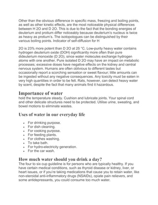 Other than the obvious difference in specific mass, freezing and boiling points,
as well as other kinetic effects, are the most noticeable physical differences
between H 2O and D 2O. This is due to the fact that the bonding energies of
deuterium and protium differ noticeably because deuterium’s nucleus is twice
as heavy as protium’s. The isotopologues can be distinguished by their
various boiling points. Indicator of self-diffusion for H
2O is 23% more potent than D 2O at 25 °C. Low-purity heavy water contains
hydrogen deuterium oxide (DOH) significantly more often than pure
dideuterium monoxide (D 2O), since water molecules exchange hydrogen
atoms with one another. Pure isolated D 2O may have an impact on metabolic
processes; excessive doses have negative effects on the kidney and central
nervous system. Humans are often oblivious to different tastes but
occasionally report a scorching sensation or sweet flavour; little amounts can
be ingested without any negative consequences. Any toxicity must be eaten in
very high quantities in order to be felt. Rats, however, can detect heavy water
by scent, despite the fact that many animals find it hazardous.
Importance of water
hold the temperature steady. Cushion and lubricate joints. Your spinal cord
and other delicate structures need to be protected. Utilise urine, sweating, and
bowel motions to eliminate wastes.
Uses of water in our everyday life
 For drinking purpose.
 For dish cleaning.
 For cooking purpose.
 For feeding plants.
 For clothes washing.
 To take bath.
 For hydro-electricity generation.
 For the car wash.
How much water should you drink a day?
The four to six cup guideline is for persons who are typically healthy. If you
have certain medical conditions, such as thyroid disease or kidney, liver, or
heart issues, or if you’re taking medications that cause you to retain water, like
non-steroidal anti-inflammatory drugs (NSAIDs), opiate pain relievers, and
some antidepressants, you could consume too much water.
 