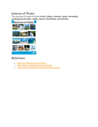 Sources of Water
The sources of water include rivers, lakes, oceans, seas, rainwater,
underground water, wells, dams, boreholes, and ponds.
Reference
 https://en.wikipedia.org/wiki/Water
 https://www.worldbank.org/en/topic/water
 https://www.worldwildlife.org/threats/water-scarcity
 