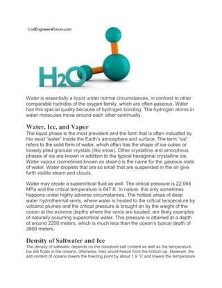 Water is essentially a liquid under normal circumstances, in contrast to other
comparable hydrides of the oxygen family, which are often gaseous. Water
has this special quality because of hydrogen bonding. The hydrogen atoms in
water molecules move around each other continually.
Water, Ice, and Vapor
The liquid phase is the most prevalent and the form that is often indicated by
the word “water” inside the Earth’s atmosphere and surface. The term “ice”
refers to the solid form of water, which often has the shape of ice cubes or
loosely piled granular crystals (like snow). Other crystalline and amorphous
phases of ice are known in addition to the typical hexagonal crystalline ice.
Water vapour (sometimes known as steam) is the name for the gaseous state
of water. Water droplets that are so small that are suspended in the air give
forth visible steam and clouds.
Water may create a supercritical fluid as well. The critical pressure is 22.064
MPa and the critical temperature is 647 K. In nature, this only sometimes
happens under highly adverse circumstances. The hottest areas of deep
water hydrothermal vents, where water is heated to the critical temperature by
volcanic plumes and the critical pressure is brought on by the weight of the
ocean at the extreme depths where the vents are located, are likely examples
of naturally occurring supercritical water. This pressure is attained at a depth
of around 2200 meters, which is much less than the ocean’s typical depth of
3800 meters.
Density of Saltwater and Ice
The density of saltwater depends on the dissolved salt content as well as the temperature.
Ice still floats in the oceans, otherwise, they would freeze from the bottom up. However, the
salt content of oceans lowers the freezing point by about 1.9 °C and lowers the temperature
 