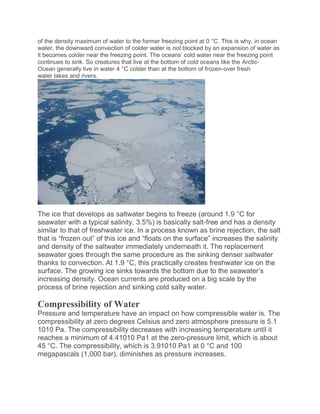 of the density maximum of water to the former freezing point at 0 °C. This is why, in ocean
water, the downward convection of colder water is not blocked by an expansion of water as
it becomes colder near the freezing point. The oceans’ cold water near the freezing point
continues to sink. So creatures that live at the bottom of cold oceans like the Arctic-
Ocean generally live in water 4 °C colder than at the bottom of frozen-over fresh
water lakes and rivers.
The ice that develops as saltwater begins to freeze (around 1.9 °C for
seawater with a typical salinity, 3.5%) is basically salt-free and has a density
similar to that of freshwater ice. In a process known as brine rejection, the salt
that is “frozen out” of this ice and “floats on the surface” increases the salinity
and density of the saltwater immediately underneath it. The replacement
seawater goes through the same procedure as the sinking denser saltwater
thanks to convection. At 1.9 °C, this practically creates freshwater ice on the
surface. The growing ice sinks towards the bottom due to the seawater’s
increasing density. Ocean currents are produced on a big scale by the
process of brine rejection and sinking cold salty water.
Compressibility of Water
Pressure and temperature have an impact on how compressible water is. The
compressibility at zero degrees Celsius and zero atmosphere pressure is 5.1
1010 Pa. The compressibility decreases with increasing temperature until it
reaches a minimum of 4.41010 Pa1 at the zero-pressure limit, which is about
45 °C. The compressibility, which is 3.91010 Pa1 at 0 °C and 100
megapascals (1,000 bar), diminishes as pressure increases.
 