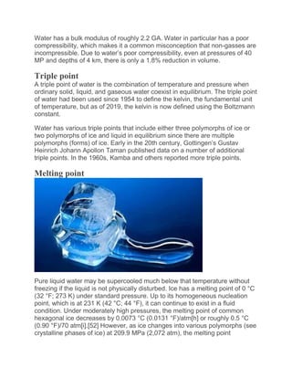 Water has a bulk modulus of roughly 2.2 GA. Water in particular has a poor
compressibility, which makes it a common misconception that non-gasses are
incompressible. Due to water’s poor compressibility, even at pressures of 40
MP and depths of 4 km, there is only a 1.8% reduction in volume.
Triple point
A triple point of water is the combination of temperature and pressure when
ordinary solid, liquid, and gaseous water coexist in equilibrium. The triple point
of water had been used since 1954 to define the kelvin, the fundamental unit
of temperature, but as of 2019, the kelvin is now defined using the Boltzmann
constant.
Water has various triple points that include either three polymorphs of ice or
two polymorphs of ice and liquid in equilibrium since there are multiple
polymorphs (forms) of ice. Early in the 20th century, Gottingen’s Gustav
Heinrich Johann Apollon Taman published data on a number of additional
triple points. In the 1960s, Kamba and others reported more triple points.
Melting point
Pure liquid water may be supercooled much below that temperature without
freezing if the liquid is not physically disturbed. Ice has a melting point of 0 °C
(32 °F; 273 K) under standard pressure. Up to its homogeneous nucleation
point, which is at 231 K (42 °C; 44 °F), it can continue to exist in a fluid
condition. Under moderately high pressures, the melting point of common
hexagonal ice decreases by 0.0073 °C (0.0131 °F)/atm[h] or roughly 0.5 °C
(0.90 °F)/70 atm[i].[52] However, as ice changes into various polymorphs (see
crystalline phases of ice) at 209.9 MPa (2,072 atm), the melting point
 