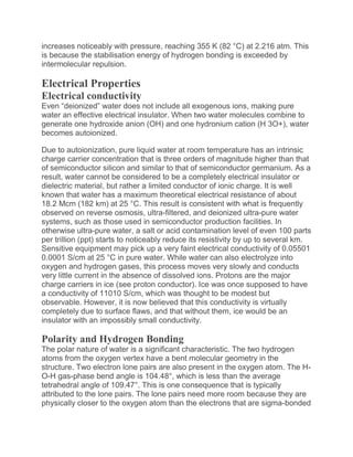 increases noticeably with pressure, reaching 355 K (82 °C) at 2.216 atm. This
is because the stabilisation energy of hydrogen bonding is exceeded by
intermolecular repulsion.
Electrical Properties
Electrical conductivity
Even “deionized” water does not include all exogenous ions, making pure
water an effective electrical insulator. When two water molecules combine to
generate one hydroxide anion (OH) and one hydronium cation (H 3O+), water
becomes autoionized.
Due to autoionization, pure liquid water at room temperature has an intrinsic
charge carrier concentration that is three orders of magnitude higher than that
of semiconductor silicon and similar to that of semiconductor germanium. As a
result, water cannot be considered to be a completely electrical insulator or
dielectric material, but rather a limited conductor of ionic charge. It is well
known that water has a maximum theoretical electrical resistance of about
18.2 Mcm (182 km) at 25 °C. This result is consistent with what is frequently
observed on reverse osmosis, ultra-filtered, and deionized ultra-pure water
systems, such as those used in semiconductor production facilities. In
otherwise ultra-pure water, a salt or acid contamination level of even 100 parts
per trillion (ppt) starts to noticeably reduce its resistivity by up to several km.
Sensitive equipment may pick up a very faint electrical conductivity of 0.05501
0.0001 S/cm at 25 °C in pure water. While water can also electrolyze into
oxygen and hydrogen gases, this process moves very slowly and conducts
very little current in the absence of dissolved ions. Protons are the major
charge carriers in ice (see proton conductor). Ice was once supposed to have
a conductivity of 11010 S/cm, which was thought to be modest but
observable. However, it is now believed that this conductivity is virtually
completely due to surface flaws, and that without them, ice would be an
insulator with an impossibly small conductivity.
Polarity and Hydrogen Bonding
The polar nature of water is a significant characteristic. The two hydrogen
atoms from the oxygen vertex have a bent molecular geometry in the
structure. Two electron lone pairs are also present in the oxygen atom. The H-
O-H gas-phase bend angle is 104.48°, which is less than the average
tetrahedral angle of 109.47°. This is one consequence that is typically
attributed to the lone pairs. The lone pairs need more room because they are
physically closer to the oxygen atom than the electrons that are sigma-bonded
 