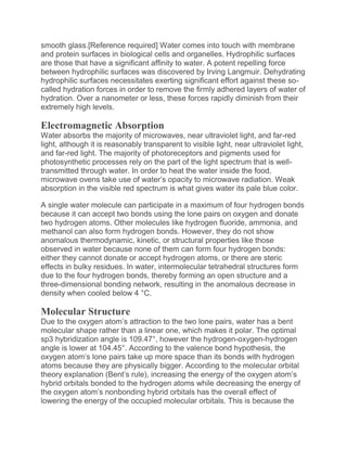 smooth glass.[Reference required] Water comes into touch with membrane
and protein surfaces in biological cells and organelles. Hydrophilic surfaces
are those that have a significant affinity to water. A potent repelling force
between hydrophilic surfaces was discovered by Irving Langmuir. Dehydrating
hydrophilic surfaces necessitates exerting significant effort against these so-
called hydration forces in order to remove the firmly adhered layers of water of
hydration. Over a nanometer or less, these forces rapidly diminish from their
extremely high levels.
Electromagnetic Absorption
Water absorbs the majority of microwaves, near ultraviolet light, and far-red
light, although it is reasonably transparent to visible light, near ultraviolet light,
and far-red light. The majority of photoreceptors and pigments used for
photosynthetic processes rely on the part of the light spectrum that is well-
transmitted through water. In order to heat the water inside the food,
microwave ovens take use of water’s opacity to microwave radiation. Weak
absorption in the visible red spectrum is what gives water its pale blue color.
A single water molecule can participate in a maximum of four hydrogen bonds
because it can accept two bonds using the lone pairs on oxygen and donate
two hydrogen atoms. Other molecules like hydrogen fluoride, ammonia, and
methanol can also form hydrogen bonds. However, they do not show
anomalous thermodynamic, kinetic, or structural properties like those
observed in water because none of them can form four hydrogen bonds:
either they cannot donate or accept hydrogen atoms, or there are steric
effects in bulky residues. In water, intermolecular tetrahedral structures form
due to the four hydrogen bonds, thereby forming an open structure and a
three-dimensional bonding network, resulting in the anomalous decrease in
density when cooled below 4 °C.
Molecular Structure
Due to the oxygen atom’s attraction to the two lone pairs, water has a bent
molecular shape rather than a linear one, which makes it polar. The optimal
sp3 hybridization angle is 109.47°, however the hydrogen-oxygen-hydrogen
angle is lower at 104.45°. According to the valence bond hypothesis, the
oxygen atom’s lone pairs take up more space than its bonds with hydrogen
atoms because they are physically bigger. According to the molecular orbital
theory explanation (Bent’s rule), increasing the energy of the oxygen atom’s
hybrid orbitals bonded to the hydrogen atoms while decreasing the energy of
the oxygen atom’s nonbonding hybrid orbitals has the overall effect of
lowering the energy of the occupied molecular orbitals. This is because the
 