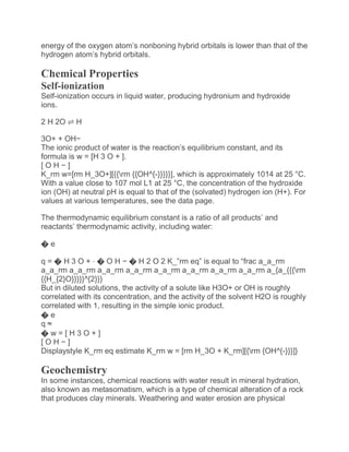 energy of the oxygen atom’s nonboning hybrid orbitals is lower than that of the
hydrogen atom’s hybrid orbitals.
Chemical Properties
Self-ionization
Self-ionization occurs in liquid water, producing hydronium and hydroxide
ions.
2 H 2O ⇌ H
3O+ + OH−
The ionic product of water is the reaction’s equilibrium constant, and its
formula is w = [H 3 O + ].
[ O H − ]
K_rm w=[rm H_3O+][{{rm {{OH^{-}}}}}], which is approximately 1014 at 25 °C.
With a value close to 107 mol L1 at 25 °C, the concentration of the hydroxide
ion (OH) at neutral pH is equal to that of the (solvated) hydrogen ion (H+). For
values at various temperatures, see the data page.
The thermodynamic equilibrium constant is a ratio of all products’ and
reactants’ thermodynamic activity, including water:
� e
q = � H 3 O + ⋅ � O H − � H 2 O 2 K_”rm eq” is equal to “frac a_a_rm
a_a_rm a_a_rm a_a_rm a_a_rm a_a_rm a_a_rm a_a_rm a_a_rm a_{a_{{{rm
{{H_{2}O}}}}}^{2}}}
But in diluted solutions, the activity of a solute like H3O+ or OH is roughly
correlated with its concentration, and the activity of the solvent H2O is roughly
correlated with 1, resulting in the simple ionic product.
� e
q ≈
� w = [ H 3 O + ]
[ O H − ]
Displaystyle K_rm eq estimate K_rm w = [rm H_3O + K_rm][{rm {OH^{-}}}]}
Geochemistry
In some instances, chemical reactions with water result in mineral hydration,
also known as metasomatism, which is a type of chemical alteration of a rock
that produces clay minerals. Weathering and water erosion are physical
 