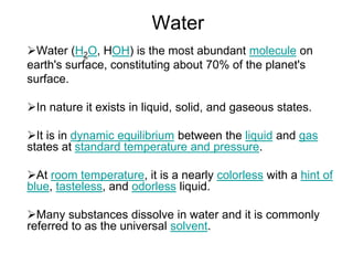 Water
Water (H2O, HOH) is the most abundant molecule on
earth's surface, constituting about 70% of the planet's
surface.
In nature it exists in liquid, solid, and gaseous states.
It is in dynamic equilibrium between the liquid and gas
states at standard temperature and pressure.
At room temperature, it is a nearly colorless with a hint of
blue, tasteless, and odorless liquid.
Many substances dissolve in water and it is commonly
referred to as the universal solvent.
 