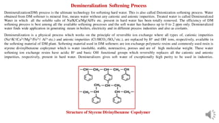 Demineralization Softening Process
Demineralization(DM) process is the ultimate technology for softening hard water. This is also called Deionization softening process. Water
obtained from DM softener is mineral free, means water without any cationic and anionic impurities. Treated water is called Demineralized
Water in which all the soluble salts of Na/K/Ca/Mg/Al/Fe etc. present in hard water has been totally removed. The efficiency of DM
softening process is best among all the available softening processes and the soft water has hardness up to 0 to 2 ppm only. Demineralized
water finds wide application in generating steam in boilers, electricity and in different process industries and also as coolants.
Demineralization is a physical process which works on the principle of reversible ion exchange where all types of, cationic impurities
(Na+/K+/Ca2+/Mg2+/Fe2+/ Al3+ etc.) and anionic impurities (Cl-/HCO3
-/SO4
2-etc.), are replaced by H+ and OH- ions, respectively, available in
the softening material of DM plant. Softening material used in DM softeners are ion exchange polymeric resins and commonly used resin is
styrene divinylbenzene coploymer which is water insoluble, stable, nonreactive, porous and are of high molecular weight. These water
softening ion exchange resins have acidic H+ and basic OH- functional groups which reversibly replaces all the cationic and anionic
impurities, respectively, present in hard water. Demineralizers gives soft water of exceptionally high purity to be used in industries.
Structure of Styrene Divinylbenzene Copolymer
 