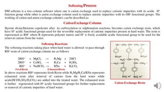 Softening Process
DM softener is a two column softener where one is cation exchange used to replace cationic impurities with its acidic H+
function group while other is anion exchange column used to replace anionic impurities with its OH- functional groups. The
working of cation and anion exchange column's can be described as:
CationExchange Column
Styrene divinylbenzene copolymer after its carboxylation or sulphonation reactions, becomes cation exchange resin, which
have H+ acidic functional groups used for the reversible replacement of cationic impurities present in hard water. The resin is
represented as RH+ where R represents polymer matrix and H+ is freely available acidic functional group to be used for the
removal cations from the water.
Cation Exchange Resin
Softening Reactions
The softening reactions taking place when hard water is allowed to pass through
RH+ resin of cation exchange column are as follows:
2RH + + MgCl2 → R2Mg + 2HCl
2RH + + CaSO4 → R2Ca + H2SO4
RH + + NaHCO3 → RNa + H2CO3
FreshResin ExhaustedResin
In above reactions RH+ represents fresh Resin while R2Mg/R2Ca/RNa represents
exhausted resin after removal of cations from the hard water while
acids(HCl/H2SO4/H2CO3) are added into the treated water. The exhausted resin
is further regenerated with H+ acidic functional groups for further replacement
or removal of cationic impurities of hard water.
 