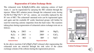 Regeneration of Cation Exchange Resin
The exhausted resin R2Mg/R2Ca/RNa after replacing cations of hard
water, it can be regenerated by spraying the HCl solution through the
injector. When HCl solution passes through the exhausted resin, having
Na+/K+/Ca2+/Mg2+/Fe2+/ Al3+ etc. cations, are reversibly replaced by the
H+ ions of HCl. The exhausted/ saturated resin can be regenerated again
and again and the available H+ acidic functional groups will further be
used for removing cationic impurities from the hard water. The reactions
taking place during regeneration of exhausted cation exchange resin are as
follows:
R2Mg + 2HCl → 2RH+ + MgCl2
R2Ca + 2HCl → 2RH+ + CaCl2
RNa + HCl → RH+ + NaCl
Exhausted Resin Regenerated Resin
In the above reactions CaCl2/MgCl2/NaCl released after regenerating the
exhausted resin are removed through the sink valve of the cation
exchange column of the softener during the regeneration process.
Cation Exchange Column
 