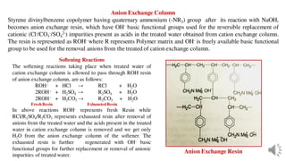 Anion Exchange Column
Styrene divinylbenzene copolymer having quaternary ammonium (-NR3) group after its reaction with NaOH,
becomes anion exchange resin, which have OH- basic functional groups used for the reversible replacement of
cationic (Cl-/CO3
-/SO4
2-) impurities present as acids in the treated water obtained from cation exchange column.
The resin is represented as ROH- where R represents Polymer matrix and OH- is freely available basic functional
group to be used for the removal anions from the treated of cation exchange column.
Softening Reactions
The softening reactions taking place when treated water of
cation exchange column is allowed to pass through ROH- resin
of anion exchange column, are as follows:
ROH - + HCl → RCl + H2O
2ROH - + H2SO4 → R2SO4 + H2O
2ROH - + H2CO3 → R2CO3 + H2O
FreshResin ExhaustedResin
In above reactions ROH- represents fresh Resin while
RCl/R2SO4/R2CO3 represents exhausted resin after removal of
anions from the treated water and the acids present in the treated
water in cation exchange column is removed and we get only
H2O from the anion exchange column of the softener. The
exhausted resin is further regenerated with OH- basic
functional groups for further replacement or removal of anionic
impurities of treated water.
Anion Exchange Resin
 