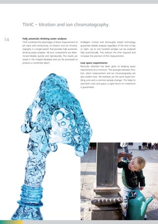 TitrIC – titration and ion chromatography


14   Fully automatic drinking water analyses
     TitrIC combines the advantages of direct measurement of     Intelligent control and thoroughly tested technology
     pH value and conductivity, of titration and ion chroma-     guarantee reliable analyses regardless of the time of day
     tography in a single system that provides fully automatic   or night. Up to one hundred samples can be analyzed
     drinking water analyses. All ionic components are deter-    fully automatically. This reduces the time required and
     mined reliably, quickly and reproducibly. The results are   increases the precision of the measurements.
     saved in the integral database and can be processed to
     produce a combined report.                                  Low space requirements
                                                                 Particular attention has been given to keeping space
                                                                 requirements to a minimum. The synergies between titra-
                                                                 tion, direct measurement and ion chromatography are
                                                                 also evident here. All methods use the same liquid han-
                                                                 dling units and a common sample changer. This helps to
                                                                 save both costs and space; a rapid return on investment
                                                                 is guaranteed.
 