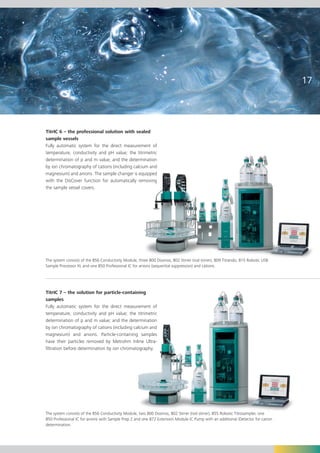 17




TitrIC 6 – the professional solution with sealed
sample vessels
Fully automatic system for the direct measurement of
temperature, conductivity and pH value; the titrimetric
determination of p and m value; and the determination
by ion chromatography of cations (including calcium and
magnesium) and anions. The sample changer is equipped
with the DisCover function for automatically removing
the sample vessel covers.




The system consists of the 856 Conductivity Module, three 800 Dosinos, 802 Stirrer (rod stirrer), 809 Titrando, 815 Robotic USB
Sample Processor XL and one 850 Professional IC for anions (sequential suppression) and cations.




TitrIC 7 – the solution for particle-containing
samples
Fully automatic system for the direct measurement of
temperature, conductivity and pH value; the titrimetric
determination of p and m value; and the determination
by ion chromatography of cations (including calcium and
magnesium) and anions. Particle-containing samples
have their particles removed by Metrohm Inline Ultra-
filtration before determination by ion chromatography.




The system consists of the 856 Conductivity Module, two 800 Dosinos, 802 Stirrer (rod stirrer), 855 Robotic Titrosampler, one
850 Professional IC for anions with Sample Prep 2 and one 872 Extension Module IC Pump with an additional iDetector for cation
determination.
 
