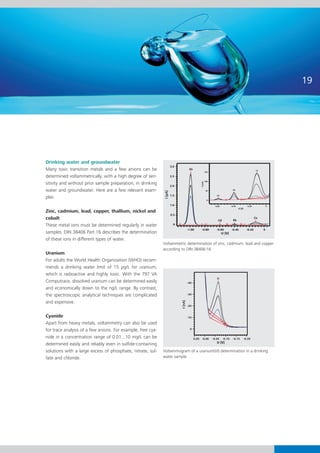 19




Drinking water and groundwater
Many toxic transition metals and a few anions can be
determined voltammetrically, with a high degree of sen-
sitivity and without prior sample preparation, in drinking
water and groundwater. Here are a few relevant exam-
ples:

Zinc, cadmium, lead, copper, thallium, nickel and
cobalt
These metal ions must be determined regularly in water
samples. DIN 38406 Part 16 describes the determination
of these ions in different types of water.
                                                             Voltammetric determination of zinc, cadmium, lead and copper
                                                             according to DIN 38406-16
Uranium
For adults the World Health Organization (WHO) recom-
mends a drinking water limit of 15 μg/L for uranium,
which is radioactive and highly toxic. With the 797 VA
Computrace, dissolved uranium can be determined easily
and economically down to the ng/L range. By contrast,
the spectroscopic analytical techniques are complicated
and expensive.

Cyanide
Apart from heavy metals, voltammetry can also be used
for trace analysis of a few anions. For example, free cya-
nide in a concentration range of 0.01...10 mg/L can be
determined easily and reliably even in sulfide-containing
solutions with a large excess of phosphate, nitrate, sul-    Voltammogram of a uranium(VI) determination in a drinking
fate and chloride.                                           water sample
 