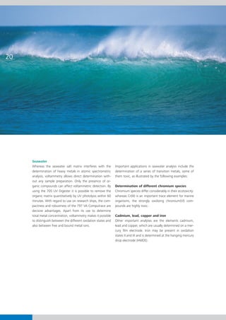 20




     Seawater
     Whereas the seawater salt matrix interferes with the        Important applications in seawater analysis include the
     determination of heavy metals in atomic spectrometric       determination of a series of transition metals, some of
     analysis, voltammetry allows direct determination with-     them toxic, as illustrated by the following examples:
     out any sample preparation. Only the presence of or-
     ganic compounds can affect voltammetric detection. By       Determination of different chromium species
     using the 705 UV Digester it is possible to remove the      Chromium species differ considerably in their ecotoxicity:
     organic matrix quantitatively by UV photolysis within 60    whereas Cr(III) is an important trace element for marine
     minutes. With regard to use on research ships, the com-     organisms, the strongly oxidizing chromium(VI) com-
     pactness and robustness of the 797 VA Computrace are        pounds are highly toxic.
     decisive advantages. Apart from its use to determine
     total metal concentration, voltammetry makes it possible    Cadmium, lead, copper and iron
     to distinguish between the different oxidation states and   Other important analytes are the elements cadmium,
     also between free and bound metal ions.                     lead and copper, which are usually determined on a mer-
                                                                 cury film electrode. Iron may be present in oxidation
                                                                 states II and III and is determined at the hanging mercury
                                                                 drop electrode (HMDE).
 