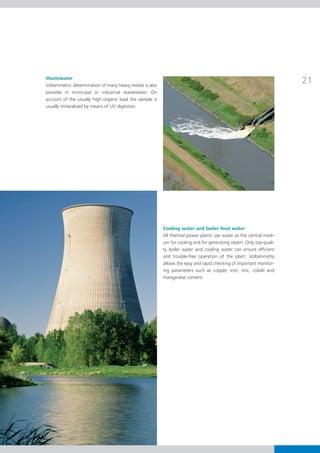 Wastewater
Voltammetric determination of many heavy metals is also
                                                                                                                     21
possible in municipal or industrial wastewater. On
account of the usually high organic load the sample is
usually mineralized by means of UV digestion.




                                                          Cooling water and boiler feed water
                                                          All thermal power plants use water as the central medi-
                                                          um for cooling and for generating steam. Only top-quali-
                                                          ty boiler water and cooling water can ensure efficient
                                                          and trouble-free operation of the plant. Voltammetry
                                                          allows the easy and rapid checking of important monitor-
                                                          ing parameters such as copper, iron, zinc, cobalt and
                                                          manganese content.
 