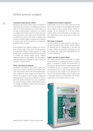 Online process analysis


24   Customized online process control
     Monitoring and control of water quality is of paramount
                                                                    Straightforward network integration
                                                                    Analysis alone is of no use for water quality control, and
     importance. We use surface or groundwater for drinking         that is why the analyzers are all equipped with possibili-
     water or for industrial purposes such as boiler feed, cool-    ties for digital as well as analog outputs. Results, for
     ing water or make-up water. Furthermore, strict controls       example, can be transferred via 4...20 mA outputs,
     on pollution require close control of surface and waste        whereas alarms can be transmitted via the digital out-
     water deriving from power plants or the chemical indus-        puts. Digital inputs, in turn, can be used for remote start-
     try. Whatever the source of the water or whatever type         stop purposes.
     of water is involved, Applikon Analytical has the analyzer
     to monitor water quality and determine concentrations          Alert range of analyzers
     of relevant species in water.                                  The Alert analyzers are either based on colorimetric or
                                                                    ion-selective electrode (ISE) methods. The ISE methods
     Online analyzers from Applikon Analytical run continu-         are generally used for measurements in the ppm and
     ously 24 hours a day, 7 days a week without any opera-         % range, whereas the colorimetric techniques are used
     tor intervention. Whether a single parameter in a single       for the ppb to ppm range. Some typical applications for
     sample stream is involved or several different parameters      the Alert analyzers are:
     in complex and multiple sample streams, Applikon
     Analytical provides the right analyzer. The Alert analyzers    Sodium and silica in power plants
     have specifically been developed for water analysis and        Both sodium and silica play a major role in corrosion
     are easy to use and maintain.                                  processes that occur in cooling water systems. For power
                                                                    plants, it is essential to monitor the concentrations of
     Proven wet-chemistry methods                                   these species. With the Alert Ion Analyzer equipped with
     All analyzers are based on wet-chemical analysis tech-         the Metrohm Na+ ISE, it is possible to measure sodium
     niques such as titration, colorimetry or ion-selective elec-   concentrations down to 1 ppb. If lower detection limits
     trode measurements. Most of the well-established labo-         are required, the Alert analyzer can be replaced by the
     ratory methods for water analysis can be easily trans-         more accurate ADI 2018 analyzer. Silica in cooling water
     ferred to the analyzers. In online analysis, sampling and      or high-purity water can be determined with the Alert
     sample preparation are at least as important as the ana-       Colorimeter at concentrations as low as 1 ppb.
     lyzer itself. Applikon Analytical has a lot of expertise in
     this area and configures custom-made sampling systems,
     for example, for filtration, sample taking from pressur-
     ized containers or degassing.




     Applikon Alert Ion analyzer for ammonia determination
 