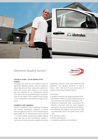 26




     Metrohm Quality Service®

     Security of results – for the lifetime of the
     analyzer
     Throughout the world the name Metrohm stands for              validated by a Metrohm service expert. Metrohm offers
     high-quality laboratory analyzers. They are designed to       qualification and validation documents as well as
     deliver high-precision results. Leading international com-    services, which fully meet the high requirements of
     panies with accurate water analysis as a core business        industrial customers from regulated sectors.
     also value Metrohm for our comprehensive services,
     which ensure that the responsible people in the labora-       These include:
     tories can rely 100% on their analytical results through-     • competent assistance with Design Qualification (DQ)
     out the entire lifetime of their Metrohm analytical instru-   • documented installation and fast professional setup of
     ments.                                                          new instruments with Installation Qualification (IQ)
                                                                   • Operational Qualification (OQ), guaranteeing that
     Compliance with regulations                                     Metrohm instruments meet the stated equipment
                                     ®
     Metrohm Compliance Service guarantees compliance                specification. This ensures full performance capability.
     with statutory requirements, irrespective of whether          • all qualification and validation work carried out solely
     these are regulations of the U.S. Environmental Protection      by professionally trained and certified service techni-
     Agency (EPA), the U.S. Pharmacopeia or FDA 21 CFR Part          cians
     11. In order to obtain very precise and reliable analytical   • user training by experts
     results right from the start with Metrohm analyzers, it       • efficient audit processes
     makes sense to have instruments qualified and systems         • competent requalification and revalidation
 