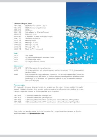 Cations in ultrapure water
2.850.1050       850 Professional IC Cation – Prep 2
                                                                                                                       29
2.858.0010       858 Professional Sample Processor
2.800.0010       800 Dosino
6.2841.100       Rinsing Station for IC Sample Processor
6.3032.210       Dosing Unit 10 mL
6.5330.040       IC equipment for liquid handling with Dosino
6.2041.390       Sample rack 16 x 120 mL
6.1014.200       Metrosep I Trap 1
6.1050.430       Metrosep C 4 – 250
6.1050.500       Metrosep C 4 Guard
6.1010.310       Metrosep C PCC 1 HC
6.6059.112       MagIC NetTM 1.1 Professional

TitrIC
TitrIC 4           Basic system
TitrIC 5           For the complete analysis of anions and cations
TitrIC 6           For sealed sample vessels
TitrIC 7           For samples containing particles

Voltammetry
2.797.0010         797 VA Computrace for manual operation
MVA-2              VA Computrace system with automatic standard addition. Consisting of 797 VA Computrace with
                   two 800 Dosinos.
MVA-3              Fully automated VA Computrace system consisting of 797 VA Computrace with 863 Compact VA
                   Autosampler and two 800 Dosinos for automatic addition of auxiliary solutions. Enables automatic
                   processing of up to 18 samples. This system is the optimum solution for automatic analysis of
                   small series of samples.

Process analysis
875 ProcessLab is of modular design and consists of a complete Base Unit and any Extension Modules that may be
required. The Base Unit contains all the necessary system components, but still requires to be completed by the wet-
chemistry components mounted on the front panel and by I/O components.

2.875.0010         875 ProcessLab Base Unit, left-hinged door
2.875.0020         875 ProcessLab Base Unit, right-hinged door
2.875.0510         875 ProcessLab Base Unit with TFT operating panel incl. touch function, left-hinged door
2.875.0520         875 ProcessLab Base Unit with TFT operating panel incl. touch function, right-hinged door




Please contact your Metrohm supplier for further information. For a comprehensive documentation on Metrohm
applications please consult www.metrohm.com
 