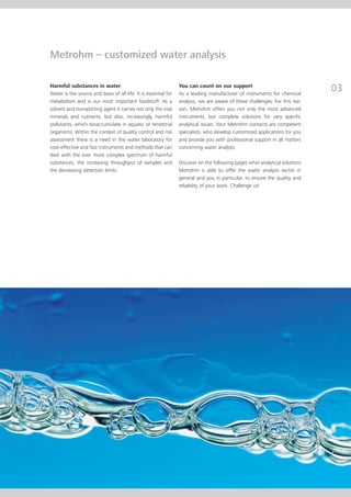 Metrohm – customized water analysis

Harmful substances in water
Water is the source and basis of all life. It is essential for
                                                                 You can count on our support
                                                                 As a leading manufacturer of instruments for chemical
                                                                                                                             03
metabolism and is our most important foodstuff. As a             analysis, we are aware of these challenges. For this rea-
solvent and transporting agent it carries not only the vital     son, Metrohm offers you not only the most advanced
minerals and nutrients, but also, increasingly, harmful          instruments, but complete solutions for very specific
pollutants, which bioaccumulate in aquatic or terrestrial        analytical issues. Your Metrohm contacts are competent
organisms. Within the context of quality control and risk        specialists, who develop customized applications for you
assessment there is a need in the water laboratory for           and provide you with professional support in all matters
cost-effective and fast instruments and methods that can         concerning water analysis.
deal with the ever more complex spectrum of harmful
substances, the increasing throughput of samples and             Discover on the following pages what analytical solutions
the decreasing detection limits.                                 Metrohm is able to offer the water analysis sector in
                                                                 general and you in particular, to ensure the quality and
                                                                 reliability of your work. Challenge us!
 