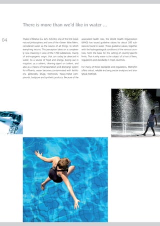 There is more than we’d like in water ...


04   Thales of Miletus (ca. 625–545 BC), one of the first Greek
     natural philosophers and one of the «Seven Wise Men»,
                                                                  associated health risks, the World Health Organization
                                                                  (WHO) has issued guideline values for about 200 sub-
     considered water as the source of all things, to which       stances found in water. These guideline values, together
     everything returns. This perception takes on a complete-     with the hydrogeological conditions of the various coun-
     ly new meaning in view of the 1700 substances, mainly        tries, form the basis for the setting of country-specific
     of anthropogenic origin, that can today be detected in       limits. That is why water is the subject of a host of laws,
     water. As a source of food and energy, during use in         regulations and standards in most countries.
     irrigation, as a solvent, cleaning agent or coolant, and
     also as a means of transportation and discharge system       For many of these standards and regulations, Metrohm
     for effluents, water becomes contaminated with fertiliz-     offers robust, reliable and very precise analyzers and ana-
     ers, pesticides, drugs, hormones, heavy-metal com-           lytical methods.
     pounds, bodycare and synthetic products. Because of the
 