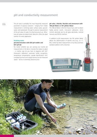 pH and conductivity measurement


06   The pH value is probably the most frequently measured
     parameter of aqueous solutions – ranging from mobile
                                                               pH value, chloride, fluoride and ammonium with
                                                               780 pH Meter or 781 pH/Ion Meter
     measurement in drinking water, surface water, ground-     The 780 pH Meter is the first choice if you wish to obtain
     water and wastewater through to precise measurement       highly precise results: nine-point calibration, stirrer
     of the pH value of water for pharmaceutical use. Wher-    control, electrode test for pH glass electrodes, method
     ever pH values are determined, Metrohm offers the ideal   memory and RS232 interface.
     solution for every application.
                                                               In addition to pH measurement, the 781 pH/Ion Meter
     Drinking water                                            allows the determination of specific ions (e.g., Cl–, F–,
     pH determination with 826 pH mobile and                   NH4+) either by direct measurement or by fully automatic
     827 pH lab                                                standard addition with a Dosimat.
     No matter whether you are carrying out routine pH
     measurements in the lab or moving from place to place
     – in neither case do you have to dispense with GLP:
     three-point calibration, automatic buffer recognition,
     temperature compensation, sample identification, GLP-
     compliant printout and a large memory for the measured
     values – all at an extremely attractive price.
 
