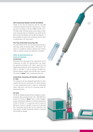 856 Conductivity Module and 867 pH Module
Thanks to the five-ring measuring cells the new 856
                                                               07
Conductivity Module is ideal for measurements in drink-
ing water according to DIN EN 27888 and EPA 120.1.
The large range of linearity allows various types of water
to be measured without recalibration. By combining the
856 Conductivity Module with the 867 pH Module it is
even possible to measure the conductivity and pH value
simultaneously in the same vessel.

Five-ring conductivity measuring cells
The main feature of the new five-ring measuring cells is
their large range of linearity (0.005...100 mS/cm). This
means it is possible to measure anything from drinking
water to seawater without any calibration in between.

Water for pharmaceutical use
(water for injection)
Conductivity
Particularly strict rules apply to the measurement of the
conductivity of water for pharmaceutical use (water
for injection) according to USP <645>. Apart from the
highest level of precision, all the requirements of the U.S.
FDA’s 21 CFR Part 11 must be satisfied. The 856 Con-
ductivity Module, together with the 840 Touch Control,
PC Control or tiamoTM (full or multi) guarantees this.

Conductivity measuring cell (stainless steel) with
Pt 1000
This measuring cell was developed specifically for water
samples with very low conductivity. The robust and easy
to clean stainless-steel device is ideal for conductivity
values <300 μS/cm and thus for measuring water for
pharmaceutical use.

pH value
The 867 pH Module provides all that is needed for measur-
ing the pH value according to USP <791>. With 840 Touch
Control, PC Control or tiamoTM (full or multi), intelligent
sensors and five-point calibration it meets the requirements
of FDA 21 CFR Part 11. In conjunction with PC Control or
840 Touch Control it is possible to carry out an electrode
test. Conductivity and pH value can be measured in the
same vessel if the 856 Conductivity Module is combined
with the 867 pH Module.
 