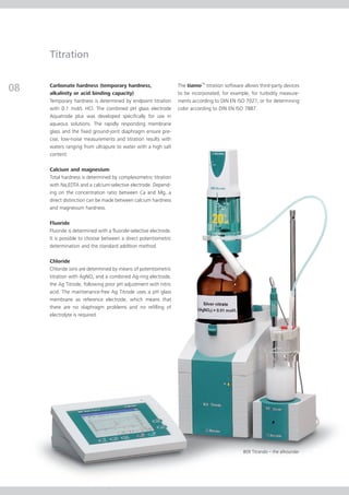 Titration


08   Carbonate hardness (temporary hardness,
     alkalinity or acid binding capacity)
                                                                   The tiamoTM titration software allows third-party devices
                                                                   to be incorporated, for example, for turbidity measure-
     Temporary hardness is determined by endpoint titration        ments according to DIN EN ISO 7027, or for determining
     with 0.1 mol/L HCl. The combined pH glass electrode           color according to DIN EN ISO 7887.
     Aquatrode plus was developed specifically for use in
     aqueous solutions. The rapidly responding membrane
     glass and the fixed ground-joint diaphragm ensure pre-
     cise, low-noise measurements and titration results with
     waters ranging from ultrapure to water with a high salt
     content.

     Calcium and magnesium
     Total hardness is determined by complexometric titration
     with Na2EDTA and a calcium-selective electrode. Depend-
     ing on the concentration ratio between Ca and Mg, a
     direct distinction can be made between calcium hardness
     and magnesium hardness.

     Fluoride
     Fluoride is determined with a fluoride-selective electrode.
     It is possible to choose between a direct potentiometric
     determination and the standard addition method.

     Chloride
     Chloride ions are determined by means of potentiometric
     titration with AgNO3 and a combined Ag-ring electrode,
     the Ag Titrode, following prior pH adjustment with nitric
     acid. The maintenance-free Ag Titrode uses a pH glass
     membrane as reference electrode, which means that
     there are no diaphragm problems and no refilling of
     electrolyte is required.




                                                                                                 809 Titrando – the allrounder
 