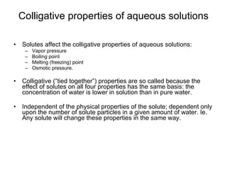 Colligative properties of aqueous solutions Solutes affect the colligative properties of aqueous solutions:  Vapor pressure  Boiling point  Melting (freezing) point  Osmotic pressure. Colligative (“tied together”) properties are so called because the effect of solutes on all four properties has the same basis: the concentration of water is lower in solution than in pure water. Independent of the physical properties of the solute; dependent only upon the number of solute particles in a given amount of water. Ie. Any solute will change these properties in the same way.  