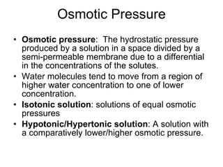 Osmotic Pressure Osmotic pressure :  The hydrostatic pressure produced by a solution in a space divided by a semi-permeable membrane due to a differential in the concentrations of the solutes. Water molecules tend to move from a region of higher water concentration to one of lower concentration. Isotonic solution : solutions of equal osmotic pressures Hypotonic/Hypertonic solution : A solution with a comparatively lower/higher osmotic pressure. 