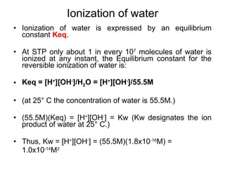 Ionization of water is expressed by an equilibrium constant  Keq . At STP only about 1 in every 10 7  molecules of water is ionized at any instant, the Equilibrium constant for the reversible ionization of water is: Keq = [H + ][OH - ]/H 2 O = [H + ][OH - ]/55.5M (at 25 °  C the concentration of water is 55.5M.) (55.5M)(Keq) = [H + ][OH - ] = Kw (Kw designates the ion product of water at 25 °  C.) Thus, Kw = [H + ][OH - ] = (55.5M)(1.8x10 -16 M) =  1.0x10 -14 M 2 Ionization of water 