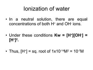 In a neutral solution, there are equal concentrations of both H +  and OH -  ions. Under these conditions  Kw = [H + ][OH - ] = [H + ] 2 . Thus, [H + ] = sq. root of 1x10 -14 M 2  = 10 -7 M Ionization of water 
