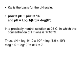 Kw is the basis for the pH scale. pKw = pH + pOH = 14 and  pH = Log 1/[H + ] = -log[H + ] In a precisely neutral solution at 25 C, in which the concentration of H +  ions is 1x10 -7 M Thus, pH = log 1/1.0 x 10 -7  = log (1.0 x 10 7 ) =log 1.0 + log10 7  = 0+7 = 7 