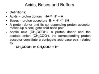 Acids, Bases and Buffers Definitions:  Acids = proton donors  HA   H +  + A - Bases = proton acceptors  B -  + H +     BH A proton donor and its corresponding proton acceptor makes up a conjugate acid-base pair. Acetic acid (CH 3 COOH), a proton donor and the acetate anion (CH 3 COO - ), the corresponding proton acceptor constitute a conjugate acid-base pair, related by CH 3 COOH    CH 3 COO -  + H + 