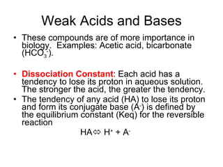 Weak Acids and Bases These compounds are of more importance in biology.  Examples: Acetic acid, bicarbonate (HCO 3 - ). Dissociation Constant : Each acid has a tendency to lose its proton in aqueous solution.  The stronger the acid, the greater the tendency. The tendency of any acid (HA) to lose its proton and form its conjugate base (A - ) is defined by the equilibrium constant (Keq) for the reversible reaction  HA   H +  + A - 